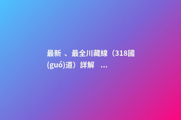 最新、最全川藏線（318國(guó)道）詳解，川藏線自駕游、拼車(chē)攻略大全